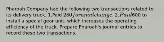 Pharoah Company had the following two transactions related to its delivery truck. 1.Paid 280 for an oil change. 2.Paid600 to install a special gear unit, which increases the operating efficiency of the truck. Prepare Pharoah's journal entries to record these two transactions.