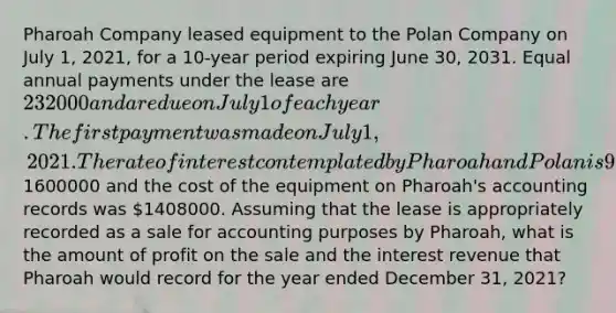 Pharoah Company leased equipment to the Polan Company on July 1, 2021, for a 10-year period expiring June 30, 2031. Equal annual payments under the lease are 232000 and are due on July 1 of each year. The first payment was made on July 1, 2021. The rate of interest contemplated by Pharoah and Polan is 9%. The lease receivable before the first payment is1600000 and the cost of the equipment on Pharoah's accounting records was 1408000. Assuming that the lease is appropriately recorded as a sale for accounting purposes by Pharoah, what is the amount of profit on the sale and the interest revenue that Pharoah would record for the year ended December 31, 2021?