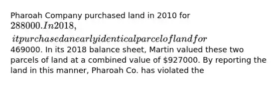 Pharoah Company purchased land in 2010 for 288000. In 2018, it purchased a nearly identical parcel of land for469000. In its 2018 balance sheet, Martin valued these two parcels of land at a combined value of 927000. By reporting the land in this manner, Pharoah Co. has violated the