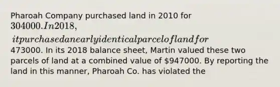 Pharoah Company purchased land in 2010 for 304000. In 2018, it purchased a nearly identical parcel of land for473000. In its 2018 balance sheet, Martin valued these two parcels of land at a combined value of 947000. By reporting the land in this manner, Pharoah Co. has violated the