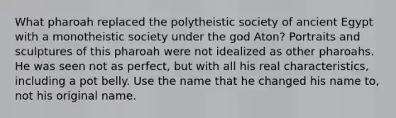 What pharoah replaced the polytheistic society of ancient Egypt with a monotheistic society under the god Aton? Portraits and sculptures of this pharoah were not idealized as other pharoahs. He was seen not as perfect, but with all his real characteristics, including a pot belly. Use the name that he changed his name to, not his original name.