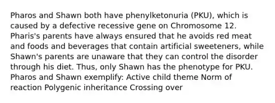 Pharos and Shawn both have phenylketonuria (PKU), which is caused by a defective recessive gene on Chromosome 12. Pharis's parents have always ensured that he avoids red meat and foods and beverages that contain artificial sweeteners, while Shawn's parents are unaware that they can control the disorder through his diet. Thus, only Shawn has the phenotype for PKU. Pharos and Shawn exemplify: Active child theme Norm of reaction Polygenic inheritance Crossing over