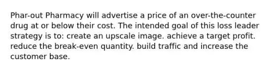 Phar-out Pharmacy will advertise a price of an over-the-counter drug at or below their cost. The intended goal of this loss leader strategy is to: create an upscale image. achieve a target profit. reduce the break-even quantity. build traffic and increase the customer base.