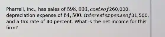 Pharrell, Inc., has sales of 598,000, costs of260,000, depreciation expense of 64,500, interest expense of31,500, and a tax rate of 40 percent. What is the net income for this firm?