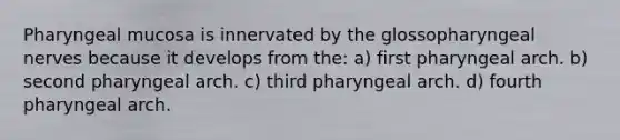 Pharyngeal mucosa is innervated by the glossopharyngeal nerves because it develops from the: a) first pharyngeal arch. b) second pharyngeal arch. c) third pharyngeal arch. d) fourth pharyngeal arch.