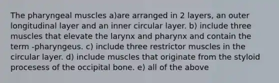 The pharyngeal muscles a)are arranged in 2 layers, an outer longitudinal layer and an inner circular layer. b) include three muscles that elevate the larynx and pharynx and contain the term -pharyngeus. c) include three restrictor muscles in the circular layer. d) include muscles that originate from the styloid procesess of the occipital bone. e) all of the above