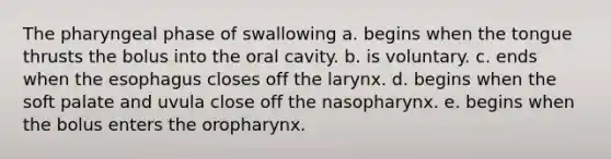 The pharyngeal phase of swallowing a. begins when the tongue thrusts the bolus into the oral cavity. b. is voluntary. c. ends when the esophagus closes off the larynx. d. begins when the soft palate and uvula close off the nasopharynx. e. begins when the bolus enters the oropharynx.