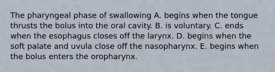 The pharyngeal phase of swallowing A. begins when the tongue thrusts the bolus into the oral cavity. B. is voluntary. C. ends when the esophagus closes off the larynx. D. begins when the soft palate and uvula close off the nasopharynx. E. begins when the bolus enters the oropharynx.