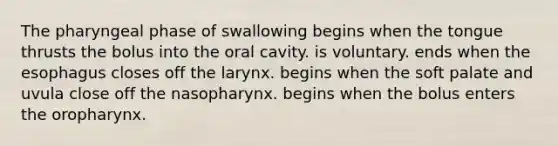 The pharyngeal phase of swallowing begins when the tongue thrusts the bolus into the oral cavity. is voluntary. ends when the esophagus closes off the larynx. begins when the soft palate and uvula close off the nasopharynx. begins when the bolus enters the oropharynx.