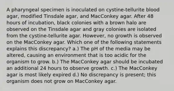 A pharyngeal specimen is inoculated on cystine-tellurite blood agar, modified Tinsdale agar, and MacConkey agar. After 48 hours of incubation, black colonies with a brown halo are observed on the Tinsdale agar and gray colonies are isolated from the cystine-tellurite agar. However, no growth is observed on the MacConkey agar. Which one of the following statements explains this discrepancy? a.) The pH of the media may be altered, causing an environment that is too acidic for the organism to grow. b.) The MacConkey agar should be incubated an additional 24 hours to observe growth. c.) The MacConkey agar is most likely expired d.) No discrepancy is present; this organism does not grow on MacConkey agar.