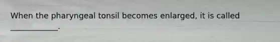 When the pharyngeal tonsil becomes enlarged, it is called ____________.