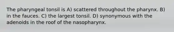 The pharyngeal tonsil is A) scattered throughout the pharynx. B) in the fauces. C) the largest tonsil. D) synonymous with the adenoids in the roof of the nasopharynx.