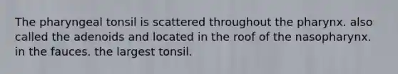 The pharyngeal tonsil is scattered throughout <a href='https://www.questionai.com/knowledge/ktW97n6hGJ-the-pharynx' class='anchor-knowledge'>the pharynx</a>. also called the adenoids and located in the roof of the nasopharynx. in the fauces. the largest tonsil.
