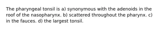 The pharyngeal tonsil is a) synonymous with the adenoids in the roof of the nasopharynx. b) scattered throughout the pharynx. c) in the fauces. d) the largest tonsil.