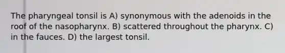 The pharyngeal tonsil is A) synonymous with the adenoids in the roof of the nasopharynx. B) scattered throughout the pharynx. C) in the fauces. D) the largest tonsil.