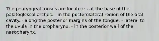 The pharyngeal tonsils are located: - at the base of the palatoglossal arches. - in the posterolateral region of the oral cavity. - along the posterior margins of the tongue. - lateral to the uvula in the oropharynx. - in the posterior wall of the nasopharynx.