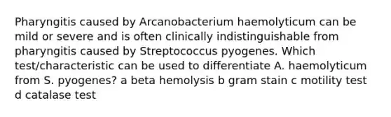 Pharyngitis caused by Arcanobacterium haemolyticum can be mild or severe and is often clinically indistinguishable from pharyngitis caused by Streptococcus pyogenes. Which test/characteristic can be used to differentiate A. haemolyticum from S. pyogenes? a beta hemolysis b gram stain c motility test d catalase test