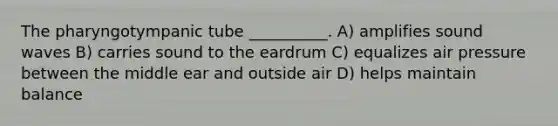 The pharyngotympanic tube __________. A) amplifies sound waves B) carries sound to the eardrum C) equalizes air pressure between the middle ear and outside air D) helps maintain balance