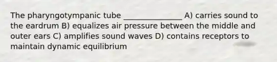 The pharyngotympanic tube _______________ A) carries sound to the eardrum B) equalizes air pressure between the middle and outer ears C) amplifies sound waves D) contains receptors to maintain dynamic equilibrium