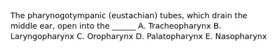 The pharynogotympanic (eustachian) tubes, which drain the middle ear, open into the ______ A. Tracheopharynx B. Laryngopharynx C. Oropharynx D. Palatopharynx E. Nasopharynx