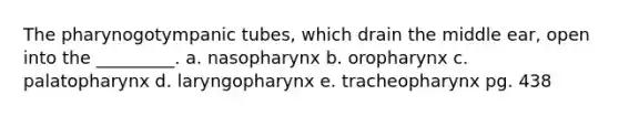 The pharynogotympanic tubes, which drain the middle ear, open into the _________. a. nasopharynx b. oropharynx c. palatopharynx d. laryngopharynx e. tracheopharynx pg. 438