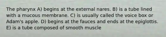 <a href='https://www.questionai.com/knowledge/ktW97n6hGJ-the-pharynx' class='anchor-knowledge'>the pharynx</a> A) begins at the external nares. B) is a tube lined with a mucous membrane. C) is usually called the voice box or Adam's apple. D) begins at the fauces and ends at the epiglottis. E) is a tube composed of smooth muscle