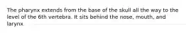 The pharynx extends from the base of the skull all the way to the level of the 6th vertebra. It sits behind the nose, mouth, and larynx