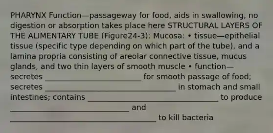 PHARYNX Function—passageway for food, aids in swallowing, no digestion or absorption takes place here STRUCTURAL LAYERS OF THE ALIMENTARY TUBE (Figure24-3): Mucosa: • tissue—epithelial tissue (specific type depending on which part of the tube), and a lamina propria consisting of areolar connective tissue, mucus glands, and two thin layers of smooth muscle • function—secretes _________________________ for smooth passage of food; secretes __________________________________ in stomach and small intestines; contains __________________________________ to produce _______________________________ and ______________________________________ to kill bacteria