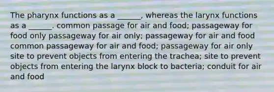 The pharynx functions as a ______, whereas the larynx functions as a ______. common passage for air and food; passageway for food only passageway for air only; passageway for air and food common passageway for air and food; passageway for air only site to prevent objects from entering the trachea; site to prevent objects from entering the larynx block to bacteria; conduit for air and food