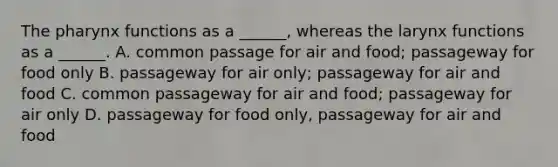 The pharynx functions as a ______, whereas the larynx functions as a ______. A. common passage for air and food; passageway for food only B. passageway for air only; passageway for air and food C. common passageway for air and food; passageway for air only D. passageway for food only, passageway for air and food