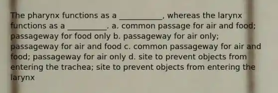 The pharynx functions as a ___________, whereas the larynx functions as a __________. a. common passage for air and food; passageway for food only b. passageway for air only; passageway for air and food c. common passageway for air and food; passageway for air only d. site to prevent objects from entering the trachea; site to prevent objects from entering the larynx