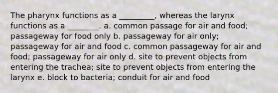 <a href='https://www.questionai.com/knowledge/ktW97n6hGJ-the-pharynx' class='anchor-knowledge'>the pharynx</a> functions as a _________, whereas the larynx functions as a ________. a. common passage for air and food; passageway for food only b. passageway for air only; passageway for air and food c. common passageway for air and food; passageway for air only d. site to prevent objects from entering the trachea; site to prevent objects from entering the larynx e. block to bacteria; conduit for air and food