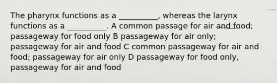 The pharynx functions as a __________, whereas the larynx functions as a __________. A common passage for air and food; passageway for food only B passageway for air only; passageway for air and food C common passageway for air and food; passageway for air only D passageway for food only, passageway for air and food