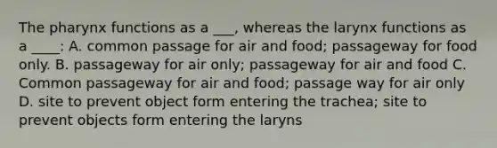 <a href='https://www.questionai.com/knowledge/ktW97n6hGJ-the-pharynx' class='anchor-knowledge'>the pharynx</a> functions as a ___, whereas the larynx functions as a ____: A. common passage for air and food; passageway for food only. B. passageway for air only; passageway for air and food C. Common passageway for air and food; passage way for air only D. site to prevent object form entering the trachea; site to prevent objects form entering the laryns