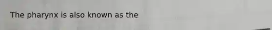 The pharynx is also known as the