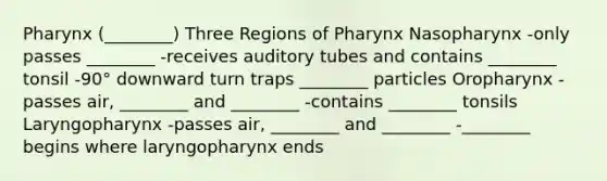 Pharynx (________) Three Regions of Pharynx Nasopharynx -only passes ________ -receives auditory tubes and contains ________ tonsil -90° downward turn traps ________ particles Oropharynx -passes air, ________ and ________ -contains ________ tonsils Laryngopharynx -passes air, ________ and ________ -________ begins where laryngopharynx ends