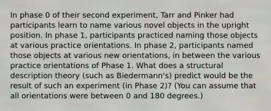 In phase 0 of their second experiment, Tarr and Pinker had participants learn to name various novel objects in the upright position. In phase 1, participants practiced naming those objects at various practice orientations. In phase 2, participants named those objects at various new orientations, in between the various practice orientations of Phase 1. What does a structural description theory (such as Biedermann's) predict would be the result of such an experiment (in Phase 2)? (You can assume that all orientations were between 0 and 180 degrees.)