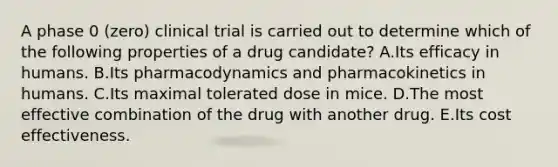 A phase 0 (zero) clinical trial is carried out to determine which of the following properties of a drug candidate? A.Its efficacy in humans. B.Its pharmacodynamics and pharmacokinetics in humans. C.Its maximal tolerated dose in mice. D.The most effective combination of the drug with another drug. E.Its cost effectiveness.