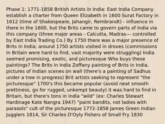 Phase 1: 1771-1858 British Artists in India: East India Company establish a charter from Queen Elizabeth in 1600 Surat Factory in 1612 (time of Shakespeare, Jahangir, Rembrandt) - influence in there in the 1600, but the Brits came to govern parts of India via this company (three major areas - Calcutta, Madras--- controlled by East India Trading Co.) By 1750 there was a major presence of Brits in India; around 1750 artists visited in droves (commissions in Britain were hard to find, vast majority were struggling) India seemed promising, exotic, and picturesque Who buys these paintings? The Brits in India Zoffany painting of Brits in India, pictures of Indian scenes on wall (there's a painting of Sadhus under a tree in progress) Brit artists seeking to represent "the picturesque" 1700's this became popular (avoid neat smooth prettiness, go for rugged, unkempt beauty) it was hard to find in Britain, but there's tons in India "wild" (ex: Charles Stewart Hardinage Kate Nangra 1947) "paint bandits, not ladies with parasols" cult of the picturesque 1772-1858 James Green Indian Jugglers 1814, Sir Charles D'Oyly Fishers of Small Fry 1830