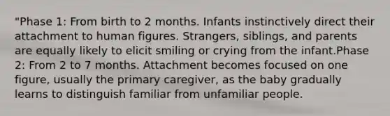 "Phase 1: From birth to 2 months. Infants instinctively direct their attachment to human figures. Strangers, siblings, and parents are equally likely to elicit smiling or crying from the infant.Phase 2: From 2 to 7 months. Attachment becomes focused on one figure, usually the primary caregiver, as the baby gradually learns to distinguish familiar from unfamiliar people.