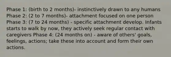 Phase 1: (birth to 2 months)- instinctively drawn to any humans Phase 2: (2 to 7 months)- attachment focused on one person Phase 3: (7 to 24 months) - specific attachment develop. Infants starts to walk by now, they actively seek regular contact with caregivers Phase 4: (24 months on) - aware of others' goals, feelings, actions; take these into account and form their own actions.