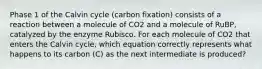 Phase 1 of the Calvin cycle (carbon fixation) consists of a reaction between a molecule of CO2 and a molecule of RuBP, catalyzed by the enzyme Rubisco. For each molecule of CO2 that enters the Calvin cycle, which equation correctly represents what happens to its carbon (C) as the next intermediate is produced?