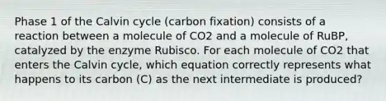 Phase 1 of the Calvin cycle (carbon fixation) consists of a reaction between a molecule of CO2 and a molecule of RuBP, catalyzed by the enzyme Rubisco. For each molecule of CO2 that enters the Calvin cycle, which equation correctly represents what happens to its carbon (C) as the next intermediate is produced?