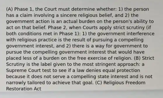 (A) Phase 1, the Court must determine whether: 1) the person has a claim involving a sincere religious belief, and 2) the government action is an actual burden on the person's ability to act on that belief. Phase 2, when Courts apply strict scrutiny (if both conditions met in Phase 1): 1) the government interference with religious practice is the result of pursuing a compelling government interest, and 2) there is a way for government to pursue the compelling government interest that would have placed less of a burden on the free exercise of religion. (B) Strict Scrutiny is the label given to the most stringent approach: a Supreme Court test to see if a law denies equal protection because it does not serve a compelling state interest and is not narrowly tailored to achieve that goal. (C) Religious Freedom Restoration Act