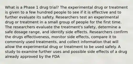 What is a Phase 1 drug trial? The experimental drug or treatment is given to a few hundred people to see if it is effective and to further evaluate its safety. Researchers test an experimental drug or treatment in a small group of people for the first time. The researchers evaluate the treatment's safety, determine a safe dosage range, and identify side effects. Researchers confirm the drugs effectiveness, monitor side effects, compare it to commonly used treatments, and collect information that will allow the experimental drug or treatment to be used safely. A study to examine further uses and possible side effects of a drug already approved by the FDA