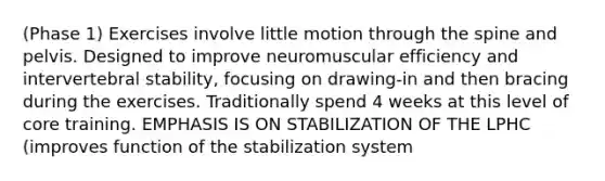 (Phase 1) Exercises involve little motion through the spine and pelvis. Designed to improve neuromuscular efficiency and intervertebral stability, focusing on drawing-in and then bracing during the exercises. Traditionally spend 4 weeks at this level of core training. EMPHASIS IS ON STABILIZATION OF THE LPHC (improves function of the stabilization system