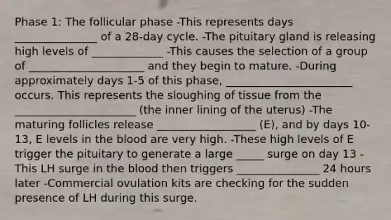 Phase 1: The follicular phase -This represents days _______________ of a 28-day cycle. -The pituitary gland is releasing high levels of _____________ -This causes the selection of a group of _____________________ and they begin to mature. -During approximately days 1-5 of this phase, _______________________ occurs. This represents the sloughing of tissue from the ______________________ (the inner lining of the uterus) -The maturing follicles release __________________ (E), and by days 10-13, E levels in <a href='https://www.questionai.com/knowledge/k7oXMfj7lk-the-blood' class='anchor-knowledge'>the blood</a> are very high. -These high levels of E trigger the pituitary to generate a large _____ surge on day 13 -This LH surge in the blood then triggers _______________ 24 hours later -Commercial ovulation kits are checking for the sudden presence of LH during this surge.