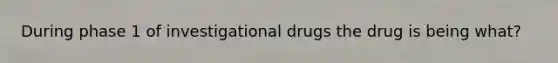 During phase 1 of investigational drugs the drug is being what?