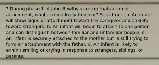 ? During phase 1 of John Bowlby's conceptualization of attachment, what is most likely to occur? Select one: a. An infant will show signs of attachment toward the caregiver and anxiety toward strangers. b. An infant will begin to attach to one person and can distinguish between familiar and unfamiliar people. c. An infant is securely attached to the mother but is still trying to form an attachment with the father. d. An infant is likely to exhibit smiling or crying in response to strangers, siblings, or parents.