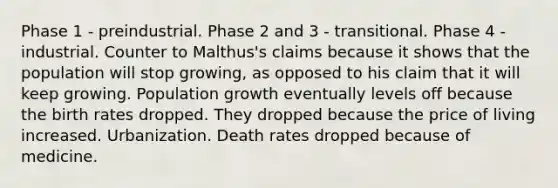 Phase 1 - preindustrial. Phase 2 and 3 - transitional. Phase 4 - industrial. Counter to Malthus's claims because it shows that the population will stop growing, as opposed to his claim that it will keep growing. Population growth eventually levels off because the birth rates dropped. They dropped because the price of living increased. Urbanization. Death rates dropped because of medicine.